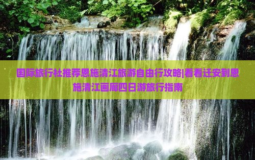 国际旅行社推荐恩施清江旅游自由行攻略|看看迁安到恩施清江画廊四日游旅行指南