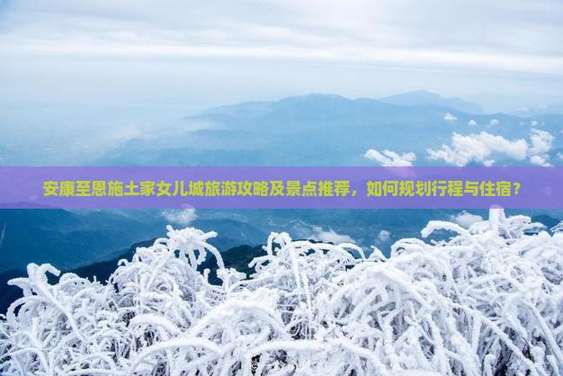 安康至恩施土家女儿城旅游攻略及景点推荐，如何规划行程与住宿？