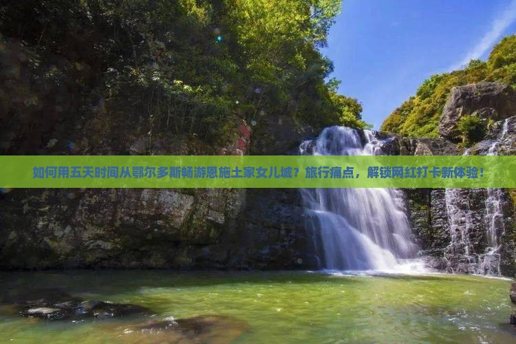 如何用五天时间从鄂尔多斯畅游恩施土家女儿城？旅行痛点，解锁网红打卡新体验！