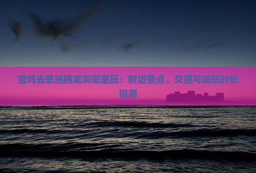 宝鸡去恩施腾龙洞哪里玩：附近景点、交通与游玩时长指南