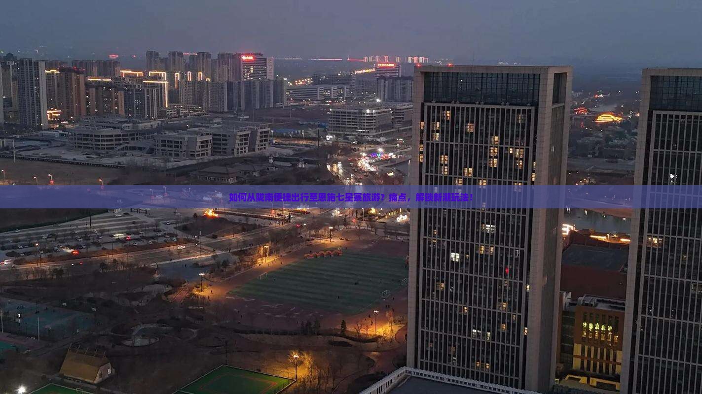 如何从陇南便捷出行至恩施七星寨旅游？痛点，解锁新潮玩法！