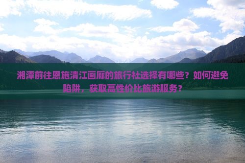 湘潭前往恩施清江画廊的旅行社选择有哪些？如何避免陷阱，获取高性价比旅游服务？