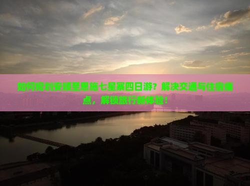 如何规划安顺至恩施七星寨四日游？解决交通与住宿痛点，解锁旅行新体验！