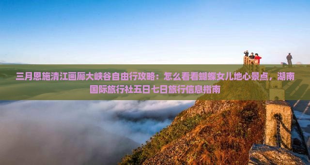 三月恩施清江画廊大峡谷自由行攻略：怎么看看蝴蝶女儿地心景点，湖南国际旅行社五日七日旅行信息指南