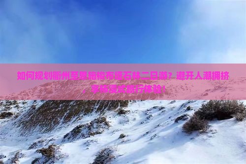 如何规划衢州至恩施梭布垭石林二日游？避开人潮拥挤，享柿浸式旅行体验！