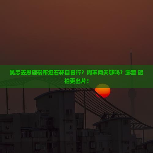 吴忠去恩施梭布垭石林自由行？周末两天够吗？露营+旅拍更出片！