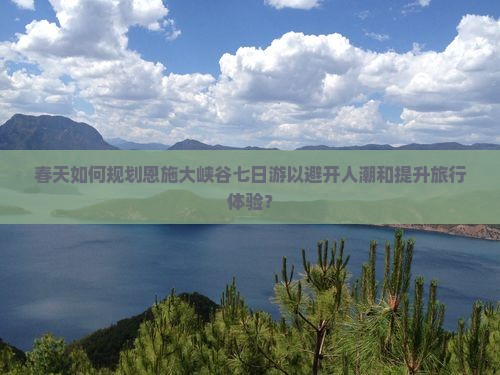 春天如何规划恩施大峡谷七日游以避开人潮和提升旅行体验？