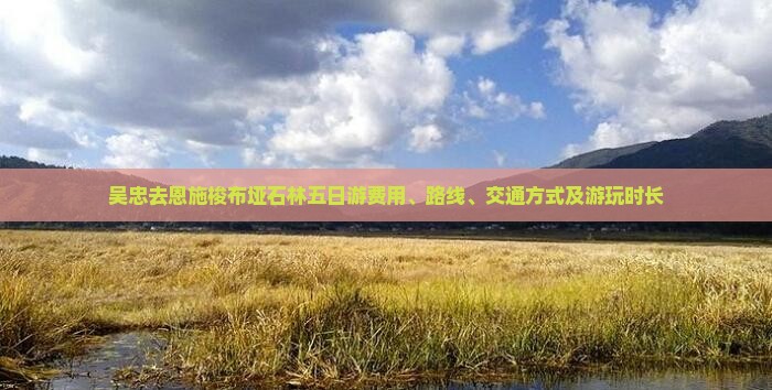 吴忠去恩施梭布垭石林五日游费用、路线、交通方式及游玩时长