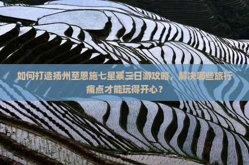 如何打造扬州至恩施七星寨三日游攻略，解决哪些旅行痛点才能玩得开心？