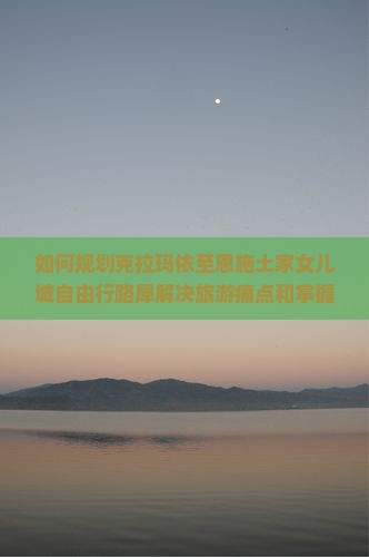 如何规划克拉玛依至恩施土家女儿城自由行路犀解决旅游痛点和掌握最新热词攻略？