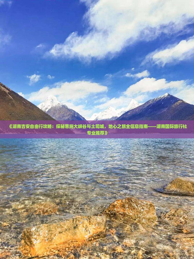 《湖南吉安自由行攻略：探秘恩施大峡谷与土司城，地心之旅全信息指南——湖南国际旅行社专业推荐》