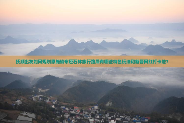 抚顺出发如何规划恩施梭布垭石林旅行路犀有哪些特色玩法和新晋网红打卡地？