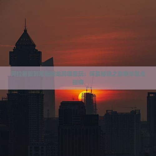 阿拉善盟到恩施腾龙洞哪里玩：探索秘境之旅精华景点指南