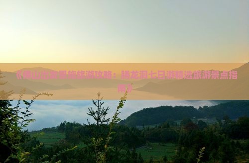 《佛山出发恩施旅游攻略：腾龙洞七日游精选旅游景点指南》