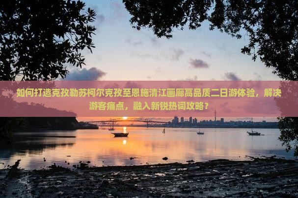 如何打造克孜勒苏柯尔克孜至恩施清江画廊高品质二日游体验，解决游客痛点，融入新锐热词攻略？