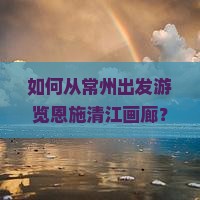 如何从常州出发游览恩施清江画廊？常州至恩施清江画廊交通方式、住宿推荐及景点详细介绍