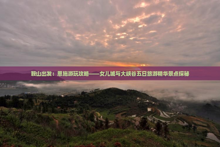 鞍山出发：恩施游玩攻略——女儿城与大峡谷五日旅游精华景点探秘