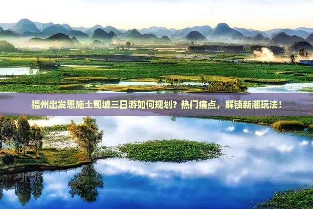 福州出发恩施土司城三日游如何规划？热门痛点，解锁新潮玩法！