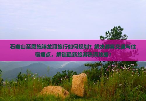 石嘴山至恩施腾龙洞旅行如何规划？解决游客交通与住宿痛点，解锁最新旅游热词攻略！