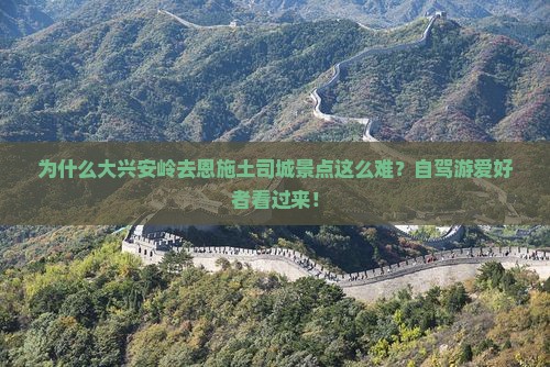 为什么大兴安岭去恩施土司城景点这么难？自驾游爱好者看过来！