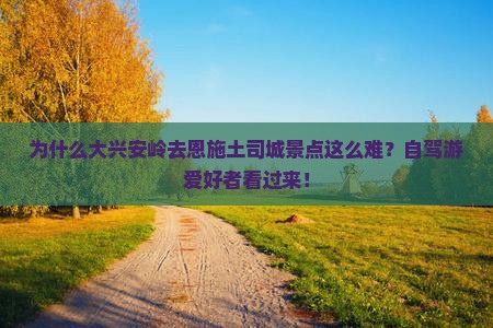 为什么大兴安岭去恩施土司城景点这么难？自驾游爱好者看过来！