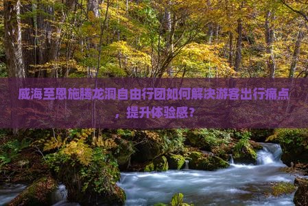 威海至恩施腾龙洞自由行团如何解决游客出行痛点，提升体验感？