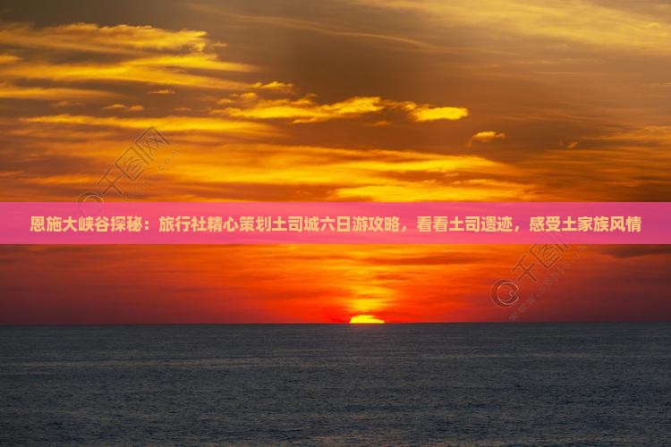 恩施大峡谷探秘：旅行社精心策划土司城六日游攻略，看看土司遗迹，感受土家族风情
