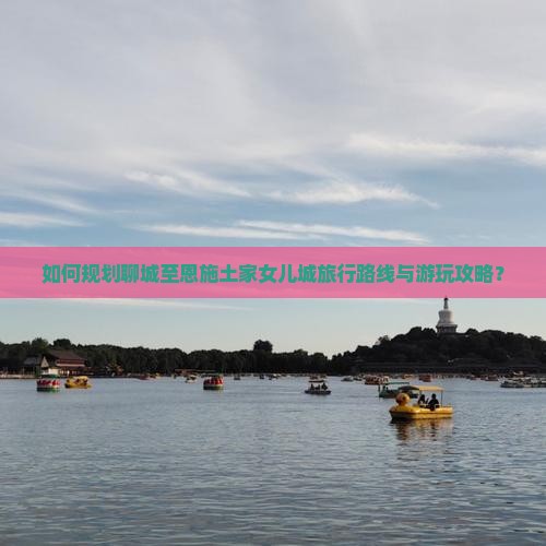如何规划聊城至恩施土家女儿城旅行路线与游玩攻略？