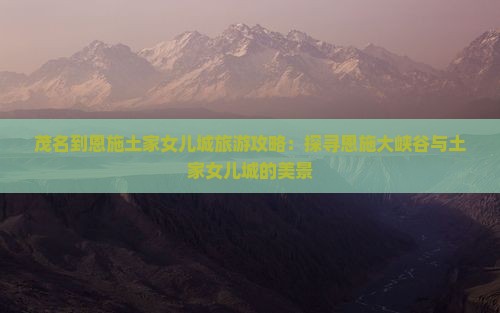 茂名到恩施土家女儿城旅游攻略：探寻恩施大峡谷与土家女儿城的美景