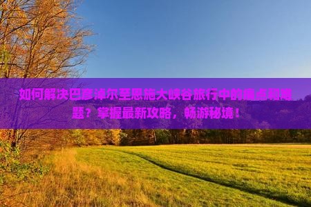 如何解决巴彦淖尔至恩施大峡谷旅行中的痛点和难题？掌握最新攻略，畅游秘境！