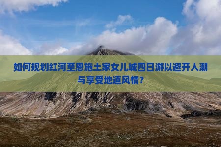 如何规划红河至恩施土家女儿城四日游以避开人潮与享受地道风情？