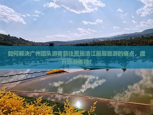 如何解决广州团队游客前往恩施清江画廊旅游的痛点，提升旅游体验？
