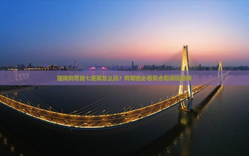 醴陵到恩施七星寨怎么玩？有哪些必看景点和游玩路峡