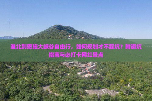 淮北到恩施大峡谷自由行，如何规划才不踩坑？附避坑指南与必打卡网红景点