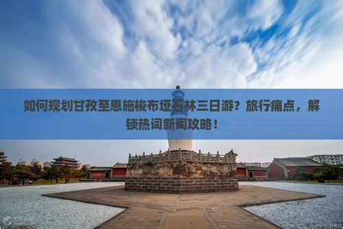 如何规划甘孜至恩施梭布垭石林三日游？旅行痛点，解锁热词新词攻略！