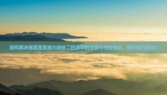 如何解决湘西至恩施大峡谷二日游中的交通与住宿痛点，提升旅行体验？