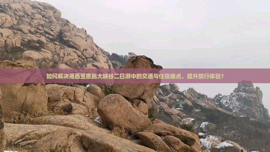 如何解决湘西至恩施大峡谷二日游中的交通与住宿痛点，提升旅行体验？