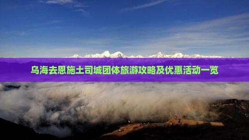 乌海去恩施土司城团体旅游攻略及优惠活动一览