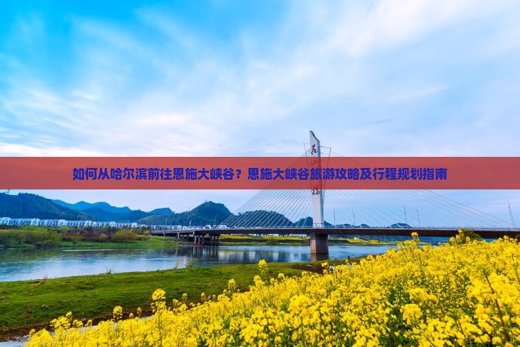 如何从哈尔滨前往恩施大峡谷？恩施大峡谷旅游攻略及行程规划指南