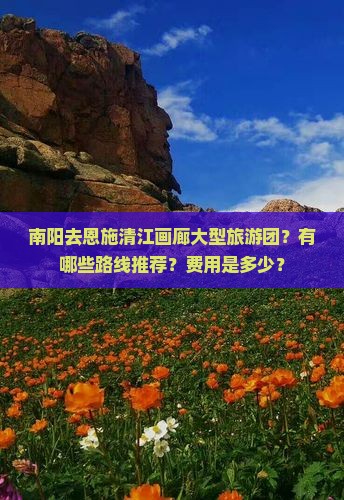 南阳去恩施清江画廊大型旅游团？有哪些路线推荐？费用是多少？