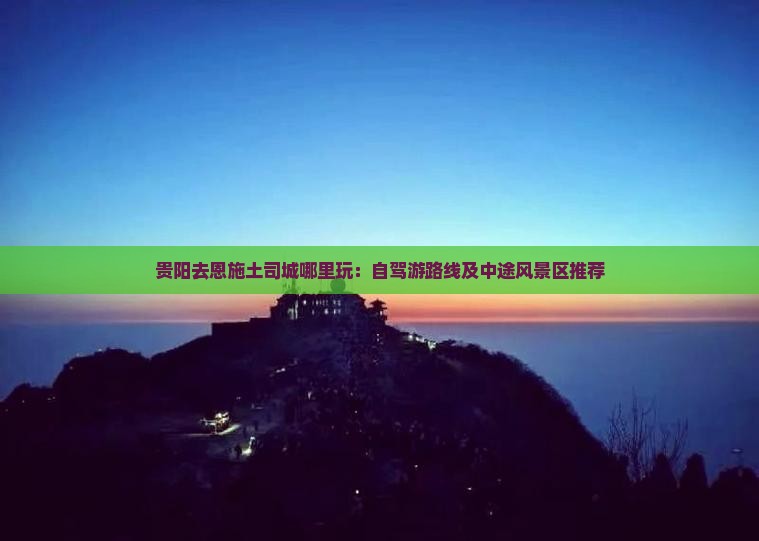 贵阳去恩施土司城哪里玩：自驾游路线及中途风景区推荐