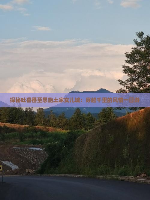 探秘吐鲁番至恩施土家女儿城：穿越千里的风情一日游