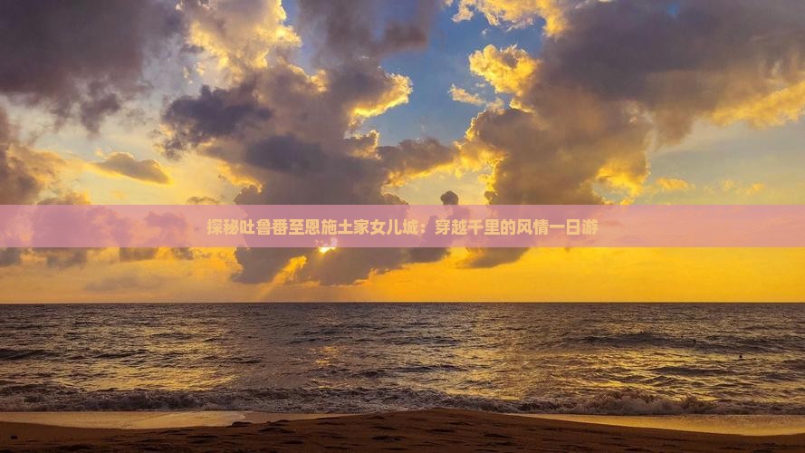 探秘吐鲁番至恩施土家女儿城：穿越千里的风情一日游