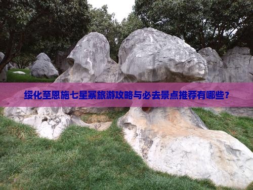 绥化至恩施七星寨旅游攻略与必去景点推荐有哪些？