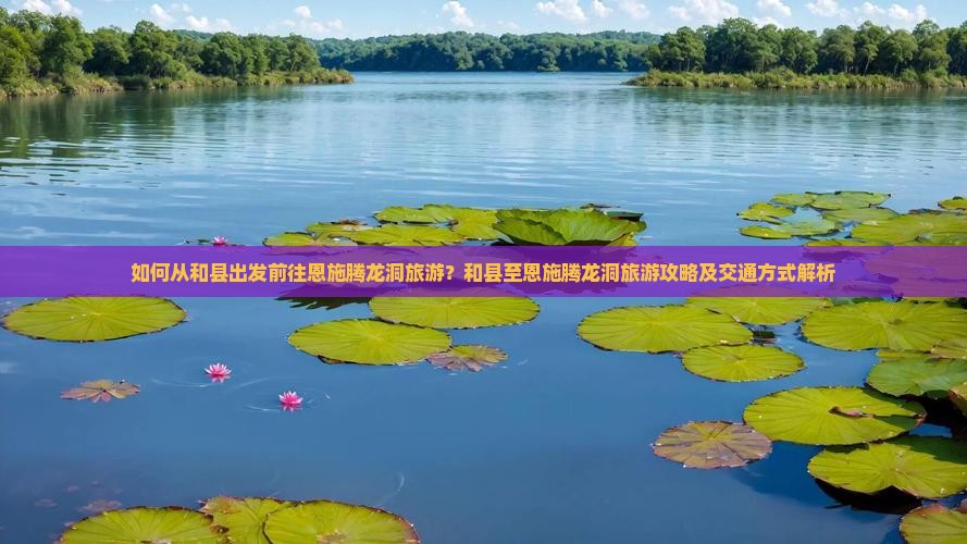 如何从和县出发前往恩施腾龙洞旅游？和县至恩施腾龙洞旅游攻略及交通方式解析