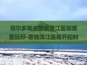 鄂尔多斯去恩施清江画廊哪里玩好-恩施清江画廊开船时间表