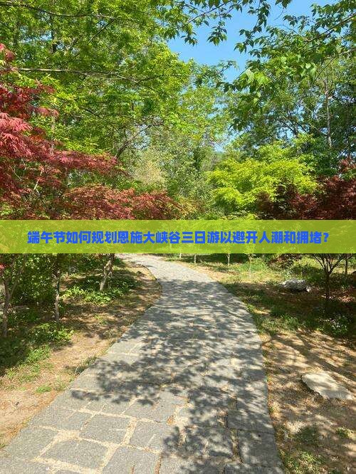 端午节如何规划恩施大峡谷三日游以避开人潮和拥堵？