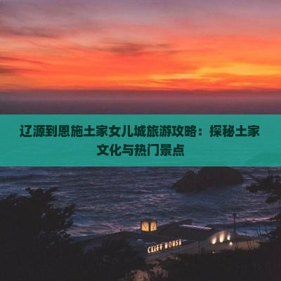 辽源到恩施土家女儿城旅游攻略：探秘土家文化与热门景点