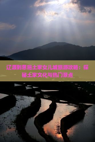 辽源到恩施土家女儿城旅游攻略：探秘土家文化与热门景点