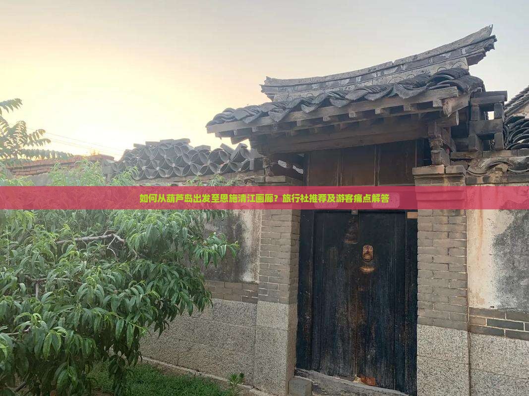 如何从葫芦岛出发至恩施清江画廊？旅行社推荐及游客痛点解答